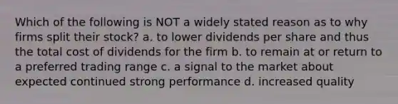 Which of the following is NOT a widely stated reason as to why firms split their stock? a. to lower dividends per share and thus the total cost of dividends for the firm b. to remain at or return to a preferred trading range c. a signal to the market about expected continued strong performance d. increased quality