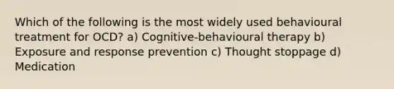 Which of the following is the most widely used behavioural treatment for OCD? a) Cognitive-behavioural therapy b) Exposure and response prevention c) Thought stoppage d) Medication