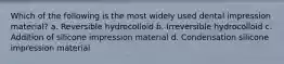 Which of the following is the most widely used dental impression material? a. Reversible hydrocolloid b. Irreversible hydrocolloid c. Addition of silicone impression material d. Condensation silicone impression material