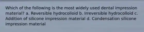 Which of the following is the most widely used dental impression material? a. Reversible hydrocolloid b. Irreversible hydrocolloid c. Addition of silicone impression material d. Condensation silicone impression material