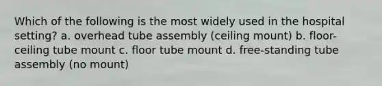 Which of the following is the most widely used in the hospital setting? a. overhead tube assembly (ceiling mount) b. floor-ceiling tube mount c. floor tube mount d. free-standing tube assembly (no mount)