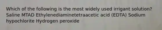 Which of the following is the most widely used irrigant solution? Saline MTAD Ethylenediaminetetraacetic acid (EDTA) Sodium hypochlorite Hydrogen peroxide