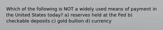 Which of the following is NOT a widely used means of payment in the United States today? a) reserves held at the Fed b) checkable deposits c) gold bullion d) currency