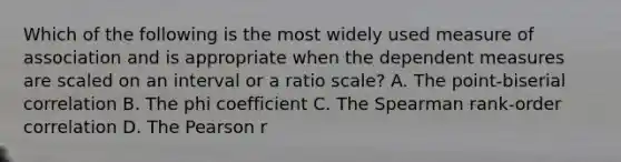 Which of the following is the most widely used measure of association and is appropriate when the dependent measures are scaled on an interval or a ratio scale? A. The point-biserial correlation B. The phi coefficient C. The Spearman rank-order correlation D. The Pearson r