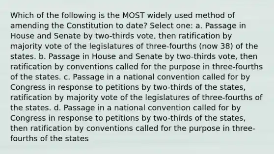 Which of the following is the MOST widely used method of amending the Constitution to date? Select one: a. Passage in House and Senate by two-thirds vote, then ratification by majority vote of the legislatures of three-fourths (now 38) of the states. b. Passage in House and Senate by two-thirds vote, then ratification by conventions called for the purpose in three-fourths of the states. c. Passage in a national convention called for by Congress in response to petitions by two-thirds of the states, ratification by majority vote of the legislatures of three-fourths of the states. d. Passage in a national convention called for by Congress in response to petitions by two-thirds of the states, then ratification by conventions called for the purpose in three-fourths of the states