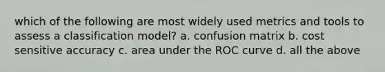 which of the following are most widely used metrics and tools to assess a classification model? a. confusion matrix b. cost sensitive accuracy c. area under the ROC curve d. all the above