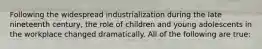 Following the widespread industrialization during the late nineteenth century, the role of children and young adolescents in the workplace changed dramatically. All of the following are true: