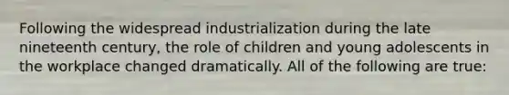 Following the widespread industrialization during the late nineteenth century, the role of children and young adolescents in the workplace changed dramatically. All of the following are true: