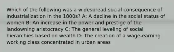 Which of the following was a widespread social consequence of industrialization in the 1800s? A: A decline in the social status of women B: An increase in the power and prestige of the landowning aristocracy C: The general leveling of social hierarchies based on wealth D: The creation of a wage-earning working class concentrated in urban areas