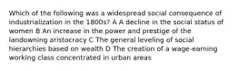 Which of the following was a widespread social consequence of industrialization in the 1800s? A A decline in the social status of women B An increase in the power and prestige of the landowning aristocracy C The general leveling of social hierarchies based on wealth D The creation of a wage-earning working class concentrated in urban areas