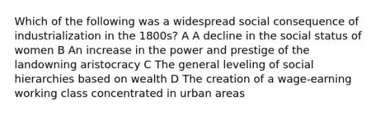 Which of the following was a widespread social consequence of industrialization in the 1800s? A A decline in the social status of women B An increase in the power and prestige of the landowning aristocracy C The general leveling of social hierarchies based on wealth D The creation of a wage-earning working class concentrated in urban areas