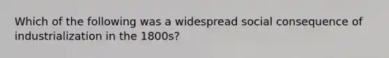 Which of the following was a widespread social consequence of industrialization in the 1800s?