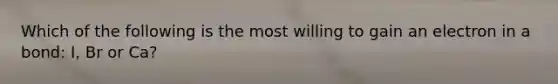 Which of the following is the most willing to gain an electron in a bond: I, Br or Ca?