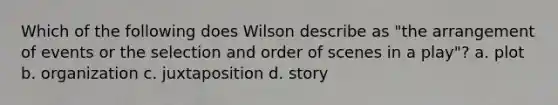 Which of the following does Wilson describe as "the arrangement of events or the selection and order of scenes in a play"? a. plot b. organization c. juxtaposition d. story