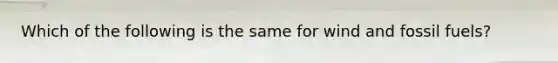 Which of the following is the same for wind and fossil fuels?