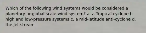 Which of the following wind systems would be considered a planetary or global scale wind system? a. a Tropical cyclone b. high and low-pressure systems c. a mid-latitude anti-cyclone d. the Jet stream