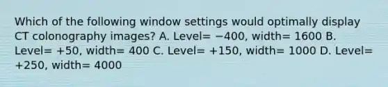 Which of the following window settings would optimally display CT colonography images? A. Level= −400, width= 1600 B. Level= +50, width= 400 C. Level= +150, width= 1000 D. Level= +250, width= 4000