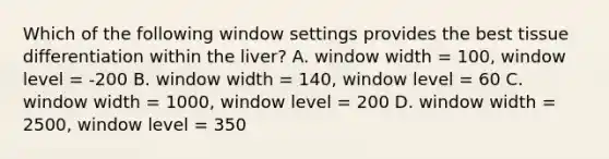 Which of the following window settings provides the best tissue differentiation within the liver? A. window width = 100, window level = -200 B. window width = 140, window level = 60 C. window width = 1000, window level = 200 D. window width = 2500, window level = 350