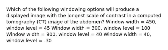 Which of the following windowing options will produce a displayed image with the longest scale of contrast in a computed tomography (CT) image of the abdomen? Window width = 450, window level = 45 Window width = 300, window level = 100 Window width = 900, window level = 40 Window width = 40, window level = -30