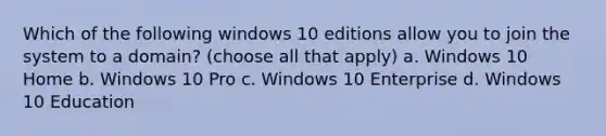 Which of the following windows 10 editions allow you to join the system to a domain? (choose all that apply) a. Windows 10 Home b. Windows 10 Pro c. Windows 10 Enterprise d. Windows 10 Education