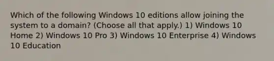 Which of the following Windows 10 editions allow joining the system to a domain? (Choose all that apply.) 1) Windows 10 Home 2) Windows 10 Pro 3) Windows 10 Enterprise 4) Windows 10 Education