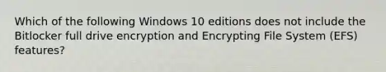 Which of the following Windows 10 editions does not include the Bitlocker full drive encryption and Encrypting File System (EFS) features?