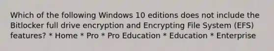 Which of the following Windows 10 editions does not include the Bitlocker full drive encryption and Encrypting File System (EFS) features? * Home * Pro * Pro Education * Education * Enterprise