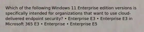 Which of the following Windows 11 Enterprise edition versions is specifically intended for organizations that want to use cloud-delivered endpoint security? • Enterprise E3 • Enterprise E3 in Microsoft 365 E3 • Enterprise • Enterprise E5