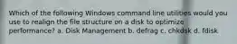 Which of the following Windows command line utilities would you use to realign the file structure on a disk to optimize performance? a. Disk Management b. defrag c. chkdsk d. fdisk