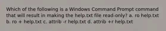 Which of the following is a Windows Command Prompt command that will result in making the help.txt file read-only? a. ro help.txt b. ro + help.txt c. attrib -r help.txt d. attrib +r help.txt