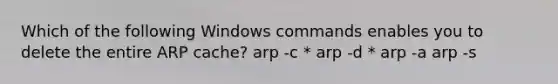 Which of the following Windows commands enables you to delete the entire ARP cache? arp -c * arp -d * arp -a arp -s