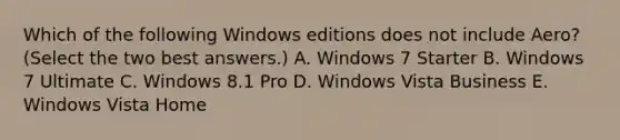 Which of the following Windows editions does not include Aero? (Select the two best answers.) A. Windows 7 Starter B. Windows 7 Ultimate C. Windows 8.1 Pro D. Windows Vista Business E. Windows Vista Home