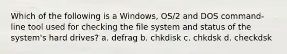 Which of the following is a Windows, OS/2 and DOS command-line tool used for checking the file system and status of the system's hard drives? a. defrag b. chkdisk c. chkdsk d. checkdsk