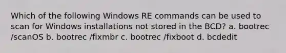 Which of the following Windows RE commands can be used to scan for Windows installations not stored in the BCD? a. bootrec /scanOS b. bootrec /fixmbr c. bootrec /fixboot d. bcdedit