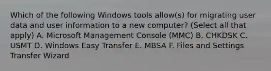 Which of the following Windows tools allow(s) for migrating user data and user information to a new computer? (Select all that apply) A. Microsoft Management Console (MMC) B. CHKDSK C. USMT D. Windows Easy Transfer E. MBSA F. Files and Settings Transfer Wizard