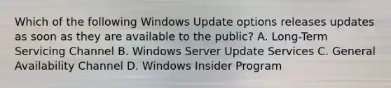 Which of the following Windows Update options releases updates as soon as they are available to the public? A. Long-Term Servicing Channel B. Windows Server Update Services C. General Availability Channel D. Windows Insider Program