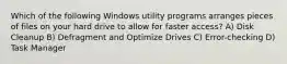 Which of the following Windows utility programs arranges pieces of files on your hard drive to allow for faster access? A) Disk Cleanup B) Defragment and Optimize Drives C) Error-checking D) Task Manager