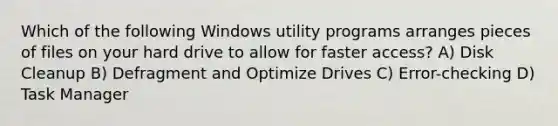 Which of the following Windows utility programs arranges pieces of files on your hard drive to allow for faster access? A) Disk Cleanup B) Defragment and Optimize Drives C) Error-checking D) Task Manager