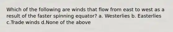 Which of the following are winds that flow from east to west as a result of the faster spinning equator? a. Westerlies b. Easterlies c.Trade winds d.None of the above