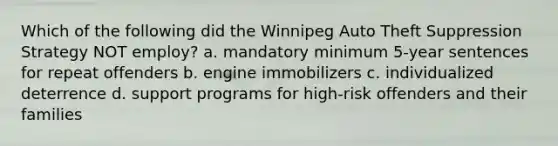 Which of the following did the Winnipeg Auto Theft Suppression Strategy NOT employ? a. mandatory minimum 5-year sentences for repeat offenders b. engine immobilizers c. individualized deterrence d. support programs for high-risk offenders and their families