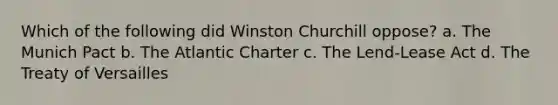 Which of the following did Winston Churchill oppose? a. The Munich Pact b. The Atlantic Charter c. The Lend-Lease Act d. The Treaty of Versailles