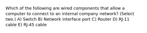 Which of the following are wired components that allow a computer to connect to an internal company network? (Select two.) A) Switch B) Network interface port C) Router D) RJ-11 cable E) RJ-45 cable