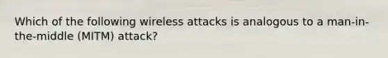 Which of the following wireless attacks is analogous to a man-in-the-middle (MITM) attack?