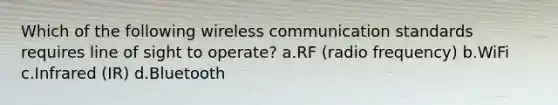 Which of the following wireless communication standards requires line of sight to operate? a.RF (radio frequency) b.WiFi c.Infrared (IR) d.Bluetooth