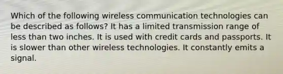 Which of the following wireless communication technologies can be described as follows? It has a limited transmission range of less than two inches. It is used with credit cards and passports. It is slower than other wireless technologies. It constantly emits a signal.