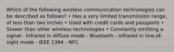 Which of the following wireless communication technologies can be described as follows? • Has a very limited transmission range, of less than two inches • Used with credit cards and passports • Slower than other wireless technologies • Constantly emitting a signal - Infrared in diffuse mode - Bluetooth - Infrared in line-of-sight mode - IEEE 1394 - NFC