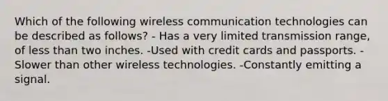 Which of the following wireless communication technologies can be described as follows? - Has a very limited transmission range, of <a href='https://www.questionai.com/knowledge/k7BtlYpAMX-less-than' class='anchor-knowledge'>less than</a> two inches. -Used with credit cards and passports. -Slower than other wireless technologies. -Constantly emitting a signal.