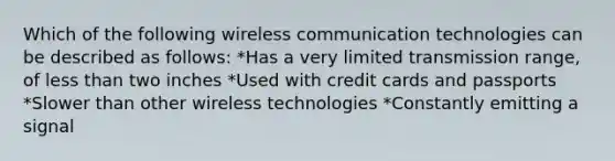 Which of the following wireless communication technologies can be described as follows: *Has a very limited transmission range, of less than two inches *Used with credit cards and passports *Slower than other wireless technologies *Constantly emitting a signal