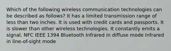 Which of the following wireless communication technologies can be described as follows? It has a limited transmission range of less than two inches. It is used with credit cards and passports. It is slower than other wireless technologies. It constantly emits a signal. NFC IEEE 1394 Bluetooth Infrared in diffuse mode Infrared in line-of-sight mode