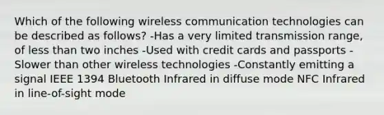 Which of the following wireless communication technologies can be described as follows? -Has a very limited transmission range, of less than two inches -Used with credit cards and passports -Slower than other wireless technologies -Constantly emitting a signal IEEE 1394 Bluetooth Infrared in diffuse mode NFC Infrared in line-of-sight mode